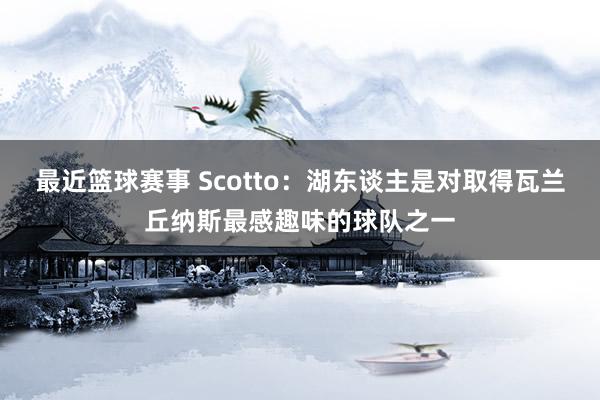 最近篮球赛事 Scotto：湖东谈主是对取得瓦兰丘纳斯最感趣味的球队之一