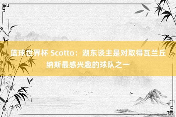 篮球世界杯 Scotto：湖东谈主是对取得瓦兰丘纳斯最感兴趣的球队之一