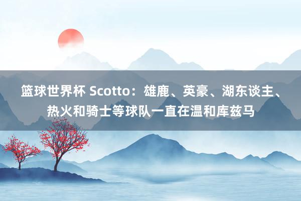 篮球世界杯 Scotto：雄鹿、英豪、湖东谈主、热火和骑士等球队一直在温和库兹马