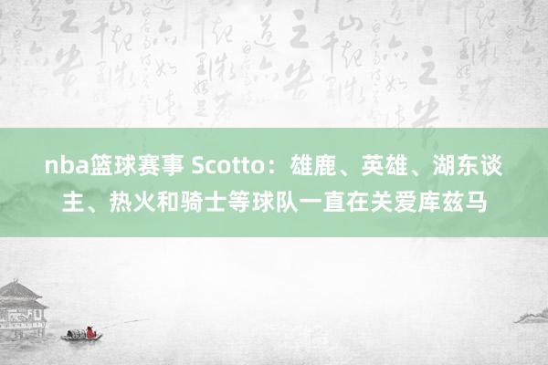 nba篮球赛事 Scotto：雄鹿、英雄、湖东谈主、热火和骑士等球队一直在关爱库兹马